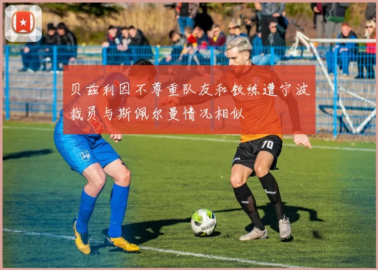 贝兹利因不尊重队友和教练遭宁波裁员与斯佩尔曼情况相似