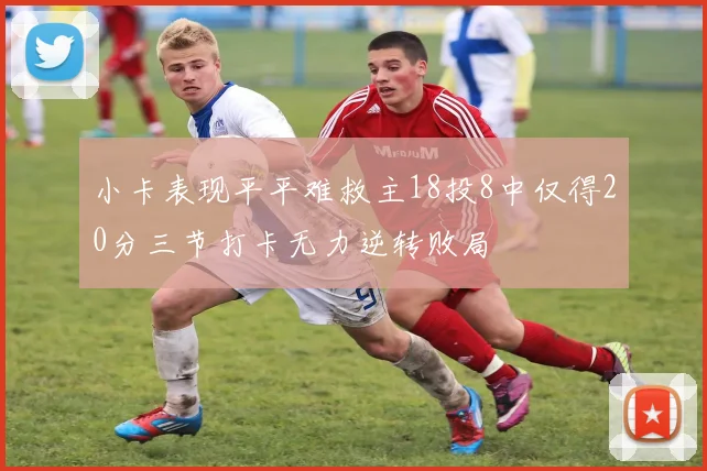 小卡表现平平难救主18投8中仅得20分三节打卡无力逆转败局