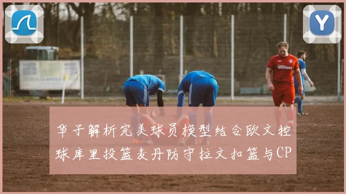华子解析完美球员模型结合欧文控球库里投篮麦丹防守拉文扣篮与CP球商