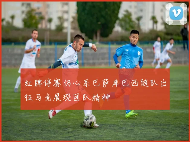 红牌停赛仍心系巴萨库巴西随队出征马竞展现团队精神