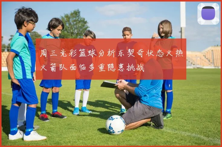 周三竞彩篮球分析东契奇状态火热火箭队面临多重隐患挑战