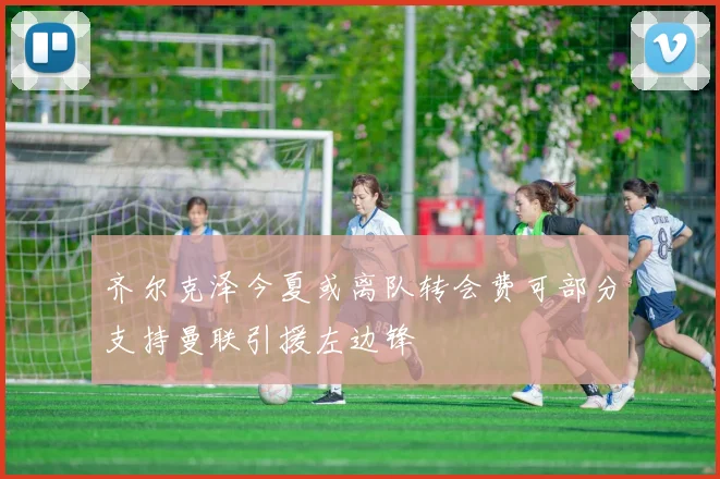 齐尔克泽今夏或离队转会费可部分支持曼联引援左边锋