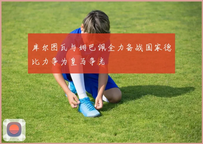 库尔图瓦与姆巴佩全力备战国家德比力争为皇马争光