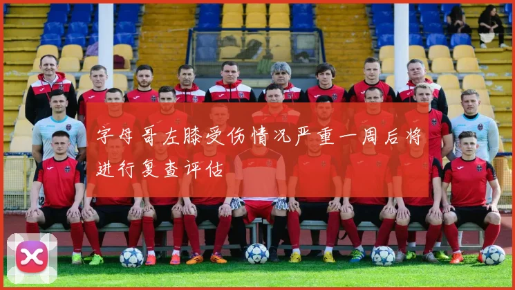 字母哥左膝受伤情况严重一周后将进行复查评估