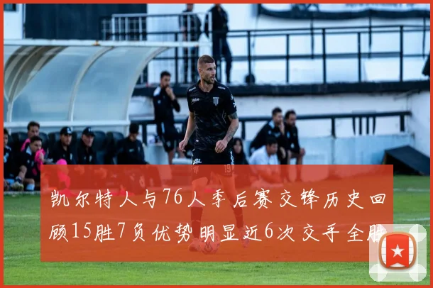 凯尔特人与76人季后赛交锋历史回顾15胜7负优势明显近6次交手全胜晋级