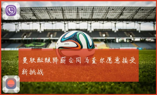 曼联酝酿降薪合同马奎尔愿意接受新挑战
