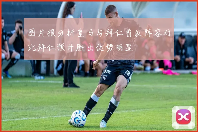 图片报分析皇马与拜仁首发阵容对比拜仁预计胜出优势明显