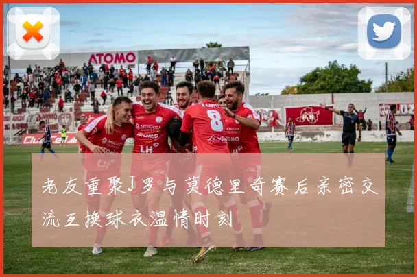 老友重聚J罗与莫德里奇赛后亲密交流互换球衣温情时刻