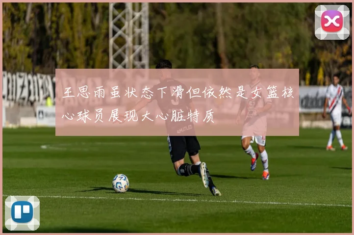 王思雨虽状态下滑但依然是女篮核心球员展现大心脏特质